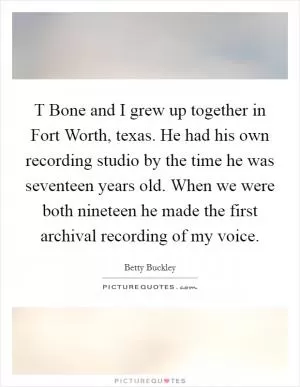 T Bone and I grew up together in Fort Worth, texas. He had his own recording studio by the time he was seventeen years old. When we were both nineteen he made the first archival recording of my voice Picture Quote #1