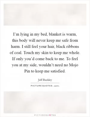 I’m lying in my bed, blanket is warm, this body will never keep me safe from harm. I still feel your hair, black ribbons of coal. Touch my skin to keep me whole. If only you’d come back to me. To feel you at my side, wouldn’t need no Mojo Pin to keep me satisfied Picture Quote #1
