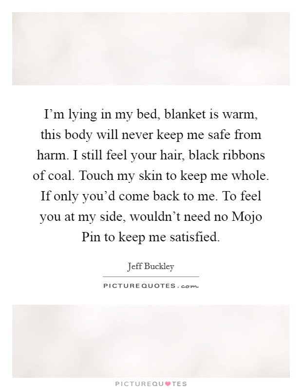 I'm lying in my bed, blanket is warm, this body will never keep me safe from harm. I still feel your hair, black ribbons of coal. Touch my skin to keep me whole. If only you'd come back to me. To feel you at my side, wouldn't need no Mojo Pin to keep me satisfied Picture Quote #1