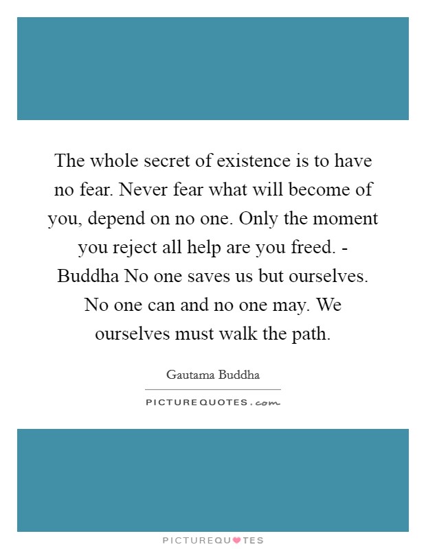 The whole secret of existence is to have no fear. Never fear what will become of you, depend on no one. Only the moment you reject all help are you freed. - Buddha No one saves us but ourselves. No one can and no one may. We ourselves must walk the path Picture Quote #1