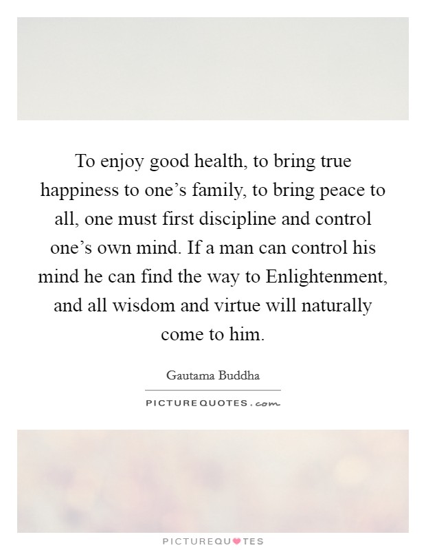 To enjoy good health, to bring true happiness to one's family, to bring peace to all, one must first discipline and control one's own mind. If a man can control his mind he can find the way to Enlightenment, and all wisdom and virtue will naturally come to him Picture Quote #1