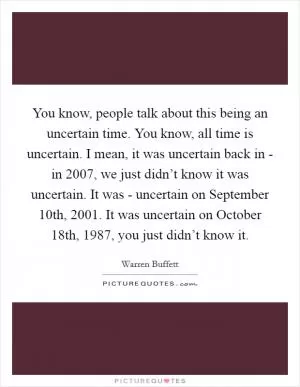 You know, people talk about this being an uncertain time. You know, all time is uncertain. I mean, it was uncertain back in - in 2007, we just didn’t know it was uncertain. It was - uncertain on September 10th, 2001. It was uncertain on October 18th, 1987, you just didn’t know it Picture Quote #1