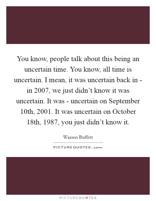 You know, people talk about this being an uncertain time. You know, all time is uncertain. I mean, it was uncertain back in - in 2007, we just didn't know it was uncertain. It was - uncertain on September 10th, 2001. It was uncertain on October 18th, 1987, you just didn't know it Picture Quote #1