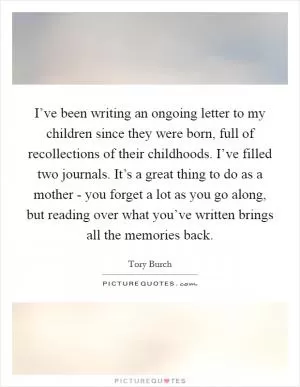 I’ve been writing an ongoing letter to my children since they were born, full of recollections of their childhoods. I’ve filled two journals. It’s a great thing to do as a mother - you forget a lot as you go along, but reading over what you’ve written brings all the memories back Picture Quote #1