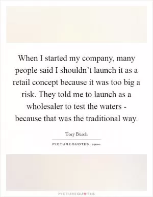 When I started my company, many people said I shouldn’t launch it as a retail concept because it was too big a risk. They told me to launch as a wholesaler to test the waters - because that was the traditional way Picture Quote #1