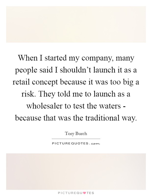 When I started my company, many people said I shouldn't launch it as a retail concept because it was too big a risk. They told me to launch as a wholesaler to test the waters - because that was the traditional way Picture Quote #1