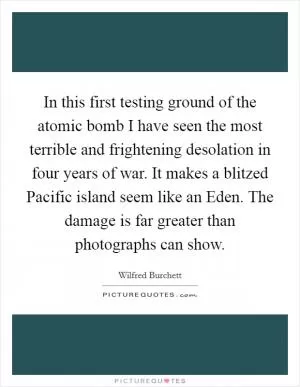 In this first testing ground of the atomic bomb I have seen the most terrible and frightening desolation in four years of war. It makes a blitzed Pacific island seem like an Eden. The damage is far greater than photographs can show Picture Quote #1
