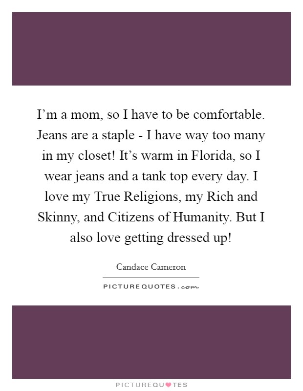 I'm a mom, so I have to be comfortable. Jeans are a staple - I have way too many in my closet! It's warm in Florida, so I wear jeans and a tank top every day. I love my True Religions, my Rich and Skinny, and Citizens of Humanity. But I also love getting dressed up! Picture Quote #1