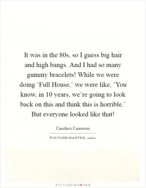 It was in the  80s, so I guess big hair and high bangs. And I had so many gummy bracelets! While we were doing ‘Full House,’ we were like, ‘You know, in 10 years, we’re going to look back on this and think this is horrible.’ But everyone looked like that! Picture Quote #1