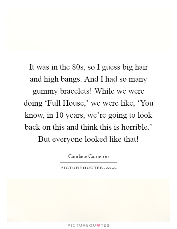 It was in the  80s, so I guess big hair and high bangs. And I had so many gummy bracelets! While we were doing ‘Full House,' we were like, ‘You know, in 10 years, we're going to look back on this and think this is horrible.' But everyone looked like that! Picture Quote #1