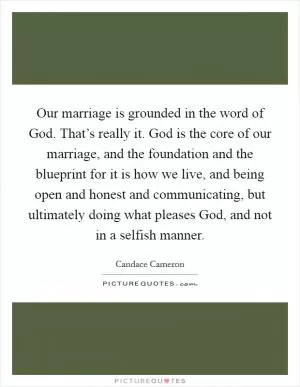 Our marriage is grounded in the word of God. That’s really it. God is the core of our marriage, and the foundation and the blueprint for it is how we live, and being open and honest and communicating, but ultimately doing what pleases God, and not in a selfish manner Picture Quote #1