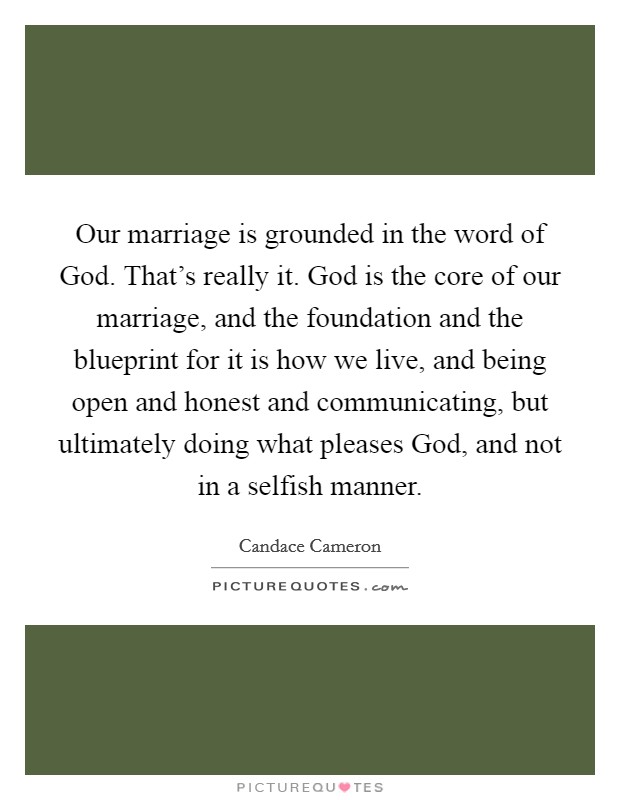 Our marriage is grounded in the word of God. That's really it. God is the core of our marriage, and the foundation and the blueprint for it is how we live, and being open and honest and communicating, but ultimately doing what pleases God, and not in a selfish manner Picture Quote #1