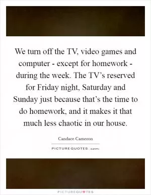 We turn off the TV, video games and computer - except for homework - during the week. The TV’s reserved for Friday night, Saturday and Sunday just because that’s the time to do homework, and it makes it that much less chaotic in our house Picture Quote #1