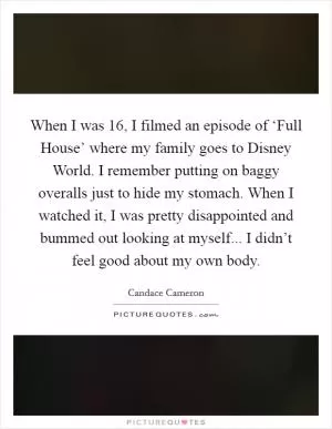 When I was 16, I filmed an episode of ‘Full House’ where my family goes to Disney World. I remember putting on baggy overalls just to hide my stomach. When I watched it, I was pretty disappointed and bummed out looking at myself... I didn’t feel good about my own body Picture Quote #1