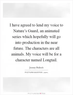 I have agreed to lend my voice to Nature’s Guard, an animated series which hopefully will go into production in the near future. The characters are all animals. My voice will be for a character named Longtail Picture Quote #1