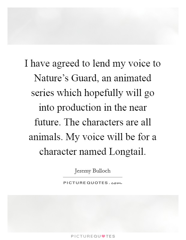 I have agreed to lend my voice to Nature's Guard, an animated series which hopefully will go into production in the near future. The characters are all animals. My voice will be for a character named Longtail Picture Quote #1