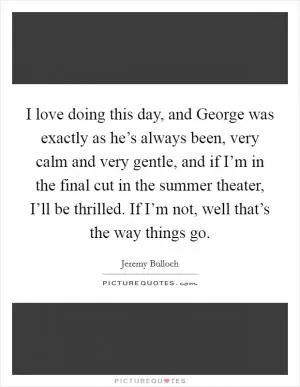 I love doing this day, and George was exactly as he’s always been, very calm and very gentle, and if I’m in the final cut in the summer theater, I’ll be thrilled. If I’m not, well that’s the way things go Picture Quote #1