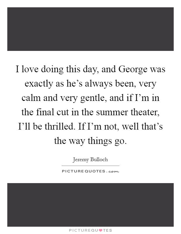 I love doing this day, and George was exactly as he's always been, very calm and very gentle, and if I'm in the final cut in the summer theater, I'll be thrilled. If I'm not, well that's the way things go Picture Quote #1