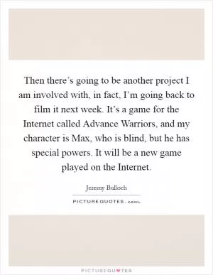 Then there’s going to be another project I am involved with, in fact, I’m going back to film it next week. It’s a game for the Internet called Advance Warriors, and my character is Max, who is blind, but he has special powers. It will be a new game played on the Internet Picture Quote #1