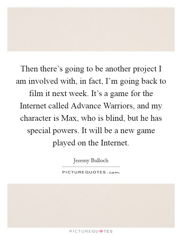 Then there's going to be another project I am involved with, in fact, I'm going back to film it next week. It's a game for the Internet called Advance Warriors, and my character is Max, who is blind, but he has special powers. It will be a new game played on the Internet Picture Quote #1