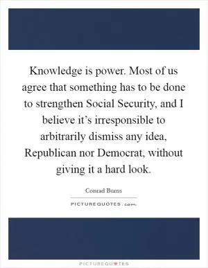 Knowledge is power. Most of us agree that something has to be done to strengthen Social Security, and I believe it’s irresponsible to arbitrarily dismiss any idea, Republican nor Democrat, without giving it a hard look Picture Quote #1