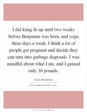 I did kung fu up until two weeks before Benjamin was born, and yoga three days a week. I think a lot of people get pregnant and decide they can turn into garbage disposals. I was mindful about what I ate, and I gained only 30 pounds Picture Quote #1