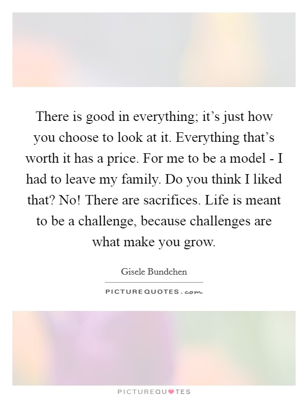 There is good in everything; it's just how you choose to look at it. Everything that's worth it has a price. For me to be a model - I had to leave my family. Do you think I liked that? No! There are sacrifices. Life is meant to be a challenge, because challenges are what make you grow Picture Quote #1
