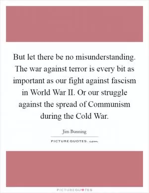 But let there be no misunderstanding. The war against terror is every bit as important as our fight against fascism in World War II. Or our struggle against the spread of Communism during the Cold War Picture Quote #1