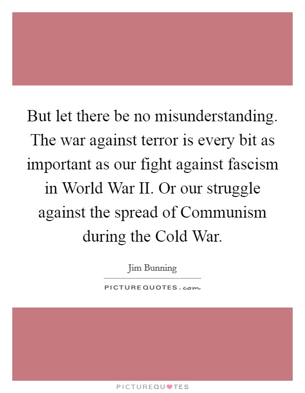 But let there be no misunderstanding. The war against terror is every bit as important as our fight against fascism in World War II. Or our struggle against the spread of Communism during the Cold War Picture Quote #1