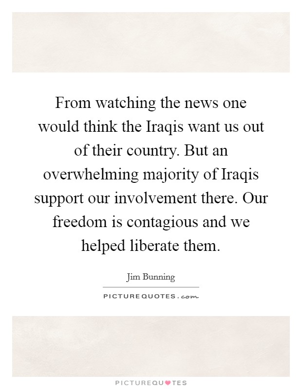 From watching the news one would think the Iraqis want us out of their country. But an overwhelming majority of Iraqis support our involvement there. Our freedom is contagious and we helped liberate them Picture Quote #1