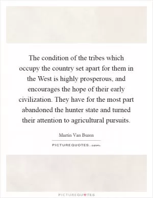 The condition of the tribes which occupy the country set apart for them in the West is highly prosperous, and encourages the hope of their early civilization. They have for the most part abandoned the hunter state and turned their attention to agricultural pursuits Picture Quote #1