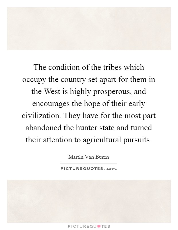 The condition of the tribes which occupy the country set apart for them in the West is highly prosperous, and encourages the hope of their early civilization. They have for the most part abandoned the hunter state and turned their attention to agricultural pursuits Picture Quote #1