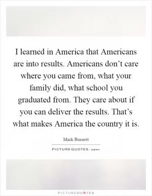 I learned in America that Americans are into results. Americans don’t care where you came from, what your family did, what school you graduated from. They care about if you can deliver the results. That’s what makes America the country it is Picture Quote #1
