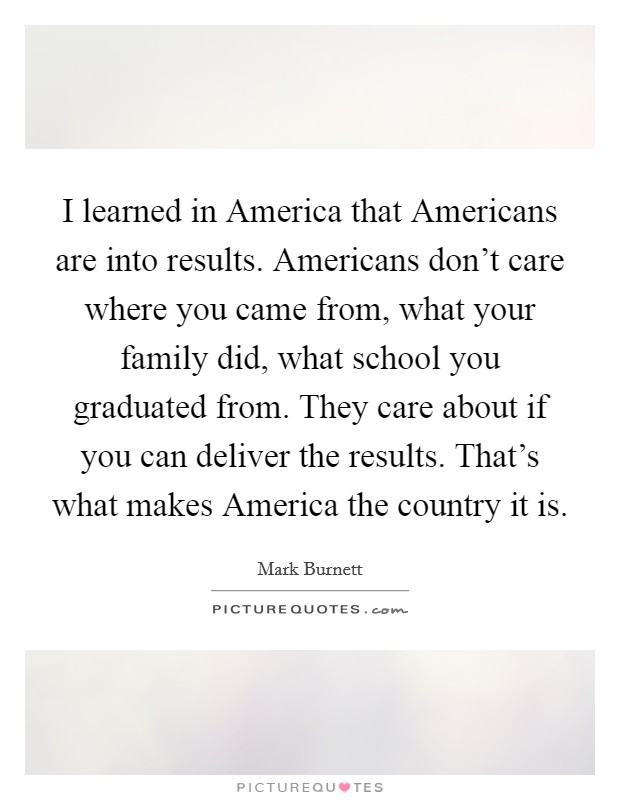 I learned in America that Americans are into results. Americans don't care where you came from, what your family did, what school you graduated from. They care about if you can deliver the results. That's what makes America the country it is Picture Quote #1