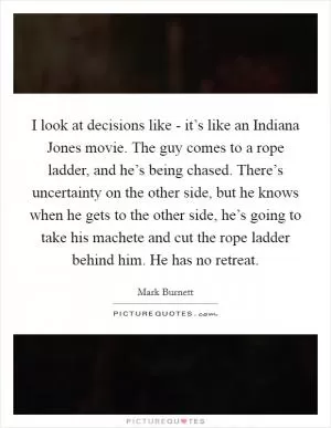 I look at decisions like - it’s like an Indiana Jones movie. The guy comes to a rope ladder, and he’s being chased. There’s uncertainty on the other side, but he knows when he gets to the other side, he’s going to take his machete and cut the rope ladder behind him. He has no retreat Picture Quote #1