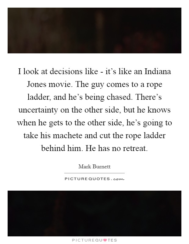 I look at decisions like - it's like an Indiana Jones movie. The guy comes to a rope ladder, and he's being chased. There's uncertainty on the other side, but he knows when he gets to the other side, he's going to take his machete and cut the rope ladder behind him. He has no retreat Picture Quote #1