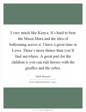 I very much like Kenya. It’s hard to beat the Masai Mara and the idea of ballooning across it. I have a great time at Lewa. There’s more rhinos than you’ll find anywhere. A great part for the children is you can ride horses with the giraffes and the zebra Picture Quote #1
