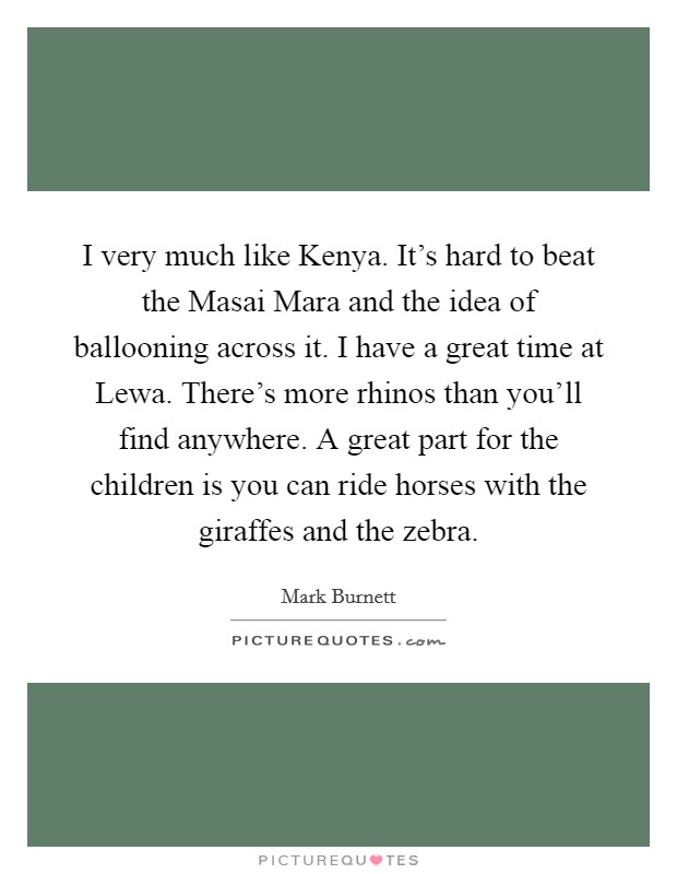 I very much like Kenya. It's hard to beat the Masai Mara and the idea of ballooning across it. I have a great time at Lewa. There's more rhinos than you'll find anywhere. A great part for the children is you can ride horses with the giraffes and the zebra Picture Quote #1