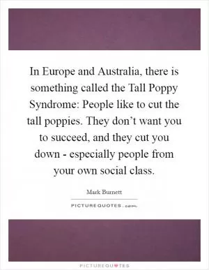 In Europe and Australia, there is something called the Tall Poppy Syndrome: People like to cut the tall poppies. They don’t want you to succeed, and they cut you down - especially people from your own social class Picture Quote #1