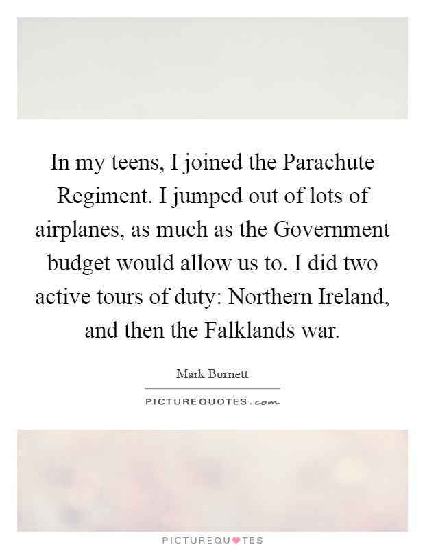 In my teens, I joined the Parachute Regiment. I jumped out of lots of airplanes, as much as the Government budget would allow us to. I did two active tours of duty: Northern Ireland, and then the Falklands war Picture Quote #1