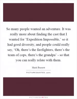 So many people wanted an adventure. It was really more about finding the cast that I wanted for ‘Expedition Impossible,’ so it had good diversity, and people could really say, ‘Oh, there’s the firefighters, there’s the team of cops, there’s the grandpa’ - so that you can really relate with them Picture Quote #1