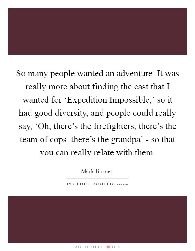 So many people wanted an adventure. It was really more about finding the cast that I wanted for ‘Expedition Impossible,' so it had good diversity, and people could really say, ‘Oh, there's the firefighters, there's the team of cops, there's the grandpa' - so that you can really relate with them Picture Quote #1