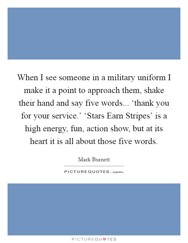When I see someone in a military uniform I make it a point to approach them, shake their hand and say five words... ‘thank you for your service.' ‘Stars Earn Stripes' is a high energy, fun, action show, but at its heart it is all about those five words Picture Quote #1
