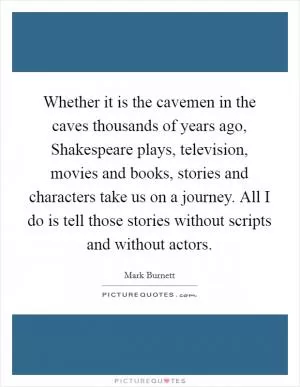 Whether it is the cavemen in the caves thousands of years ago, Shakespeare plays, television, movies and books, stories and characters take us on a journey. All I do is tell those stories without scripts and without actors Picture Quote #1