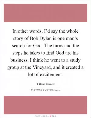 In other words, I’d say the whole story of Bob Dylan is one man’s search for God. The turns and the steps he takes to find God are his business. I think he went to a study group at the Vineyard, and it created a lot of excitement Picture Quote #1