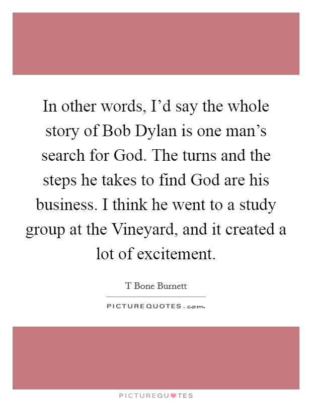 In other words, I'd say the whole story of Bob Dylan is one man's search for God. The turns and the steps he takes to find God are his business. I think he went to a study group at the Vineyard, and it created a lot of excitement Picture Quote #1