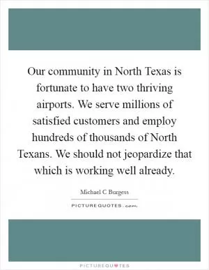 Our community in North Texas is fortunate to have two thriving airports. We serve millions of satisfied customers and employ hundreds of thousands of North Texans. We should not jeopardize that which is working well already Picture Quote #1