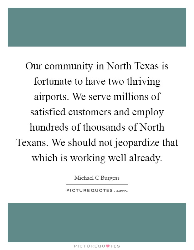 Our community in North Texas is fortunate to have two thriving airports. We serve millions of satisfied customers and employ hundreds of thousands of North Texans. We should not jeopardize that which is working well already Picture Quote #1