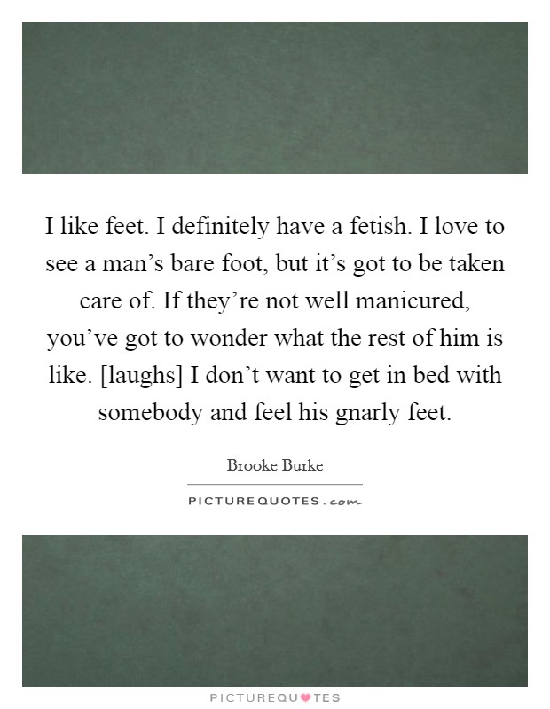 I like feet. I definitely have a fetish. I love to see a man's bare foot, but it's got to be taken care of. If they're not well manicured, you've got to wonder what the rest of him is like. [laughs] I don't want to get in bed with somebody and feel his gnarly feet Picture Quote #1