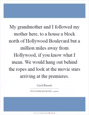 My grandmother and I followed my mother here, to a house a block north of Hollywood Boulevard but a million miles away from Hollywood, if you know what I mean. We would hang out behind the ropes and look at the movie stars arriving at the premieres Picture Quote #1